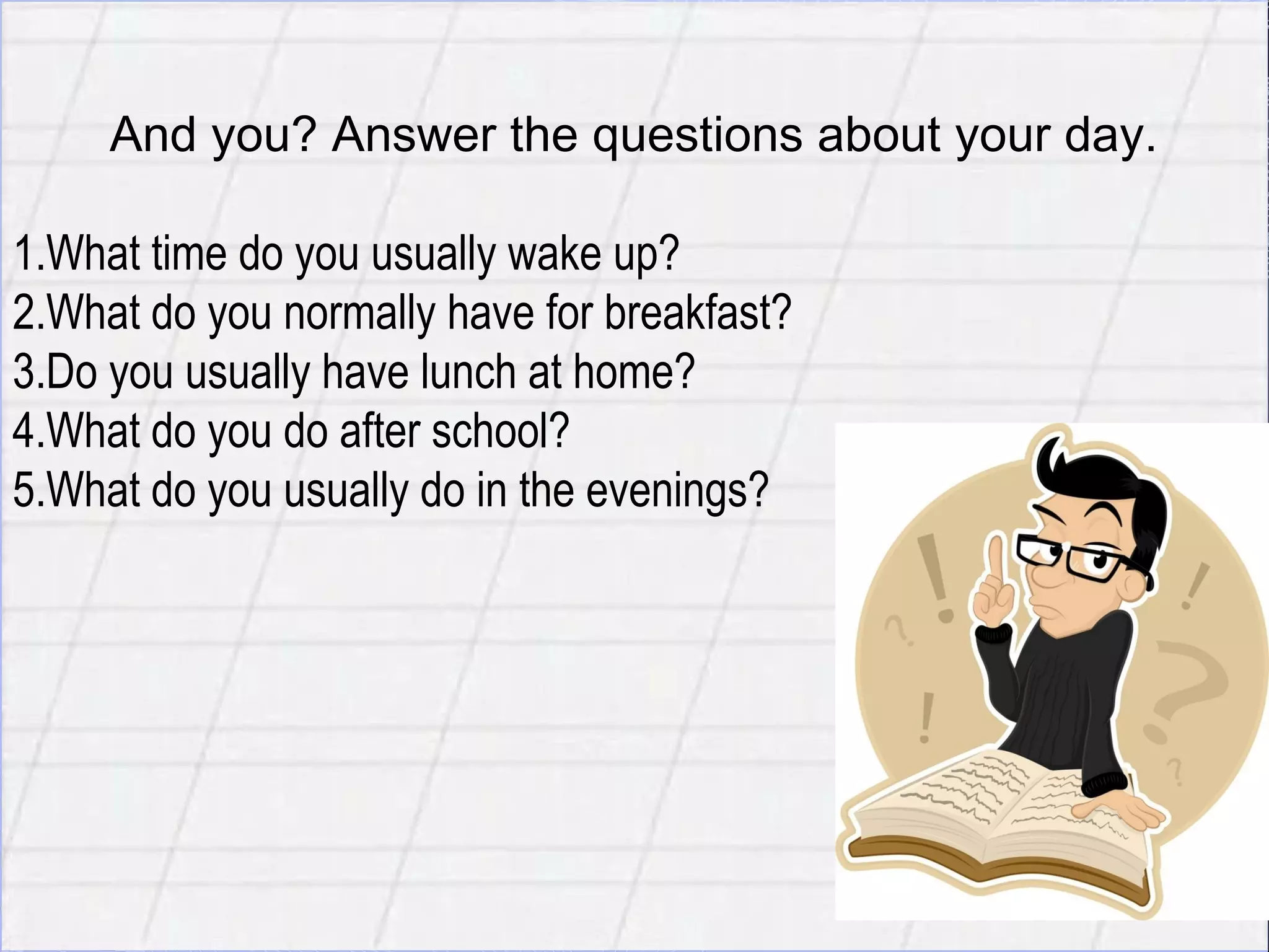 E
     And you? Answer the questions about your day.

1.What time do you usually wake up?
2.What do you normally have for breakfast?
3.Do you usually have lunch at home?
4.What do you do after school?
5.What do you usually do in the evenings?
 