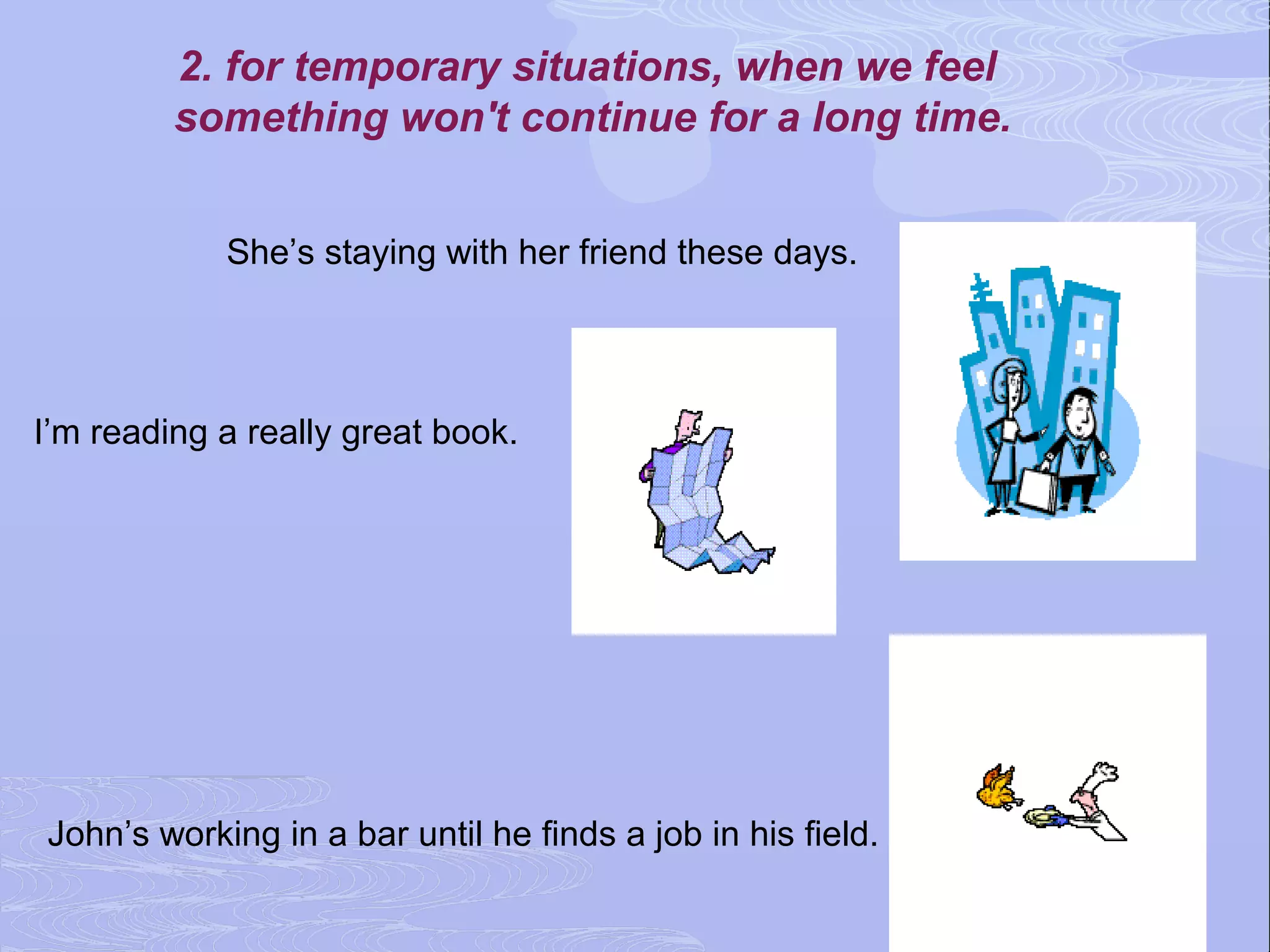 2. for temporary situations, when we feel
         something won't continue for a long time.


            She’s staying with her friend these days.




I’m reading a really great book.




John’s working in a bar until he finds a job in his field.
 