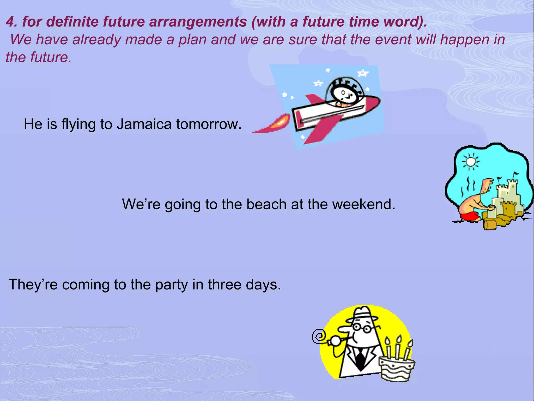 4. for definite future arrangements (with a future time word).
 We have already made a plan and we are sure that the event will happen in
the future.



  He is flying to Jamaica tomorrow.




                 We’re going to the beach at the weekend.




They’re coming to the party in three days.
 