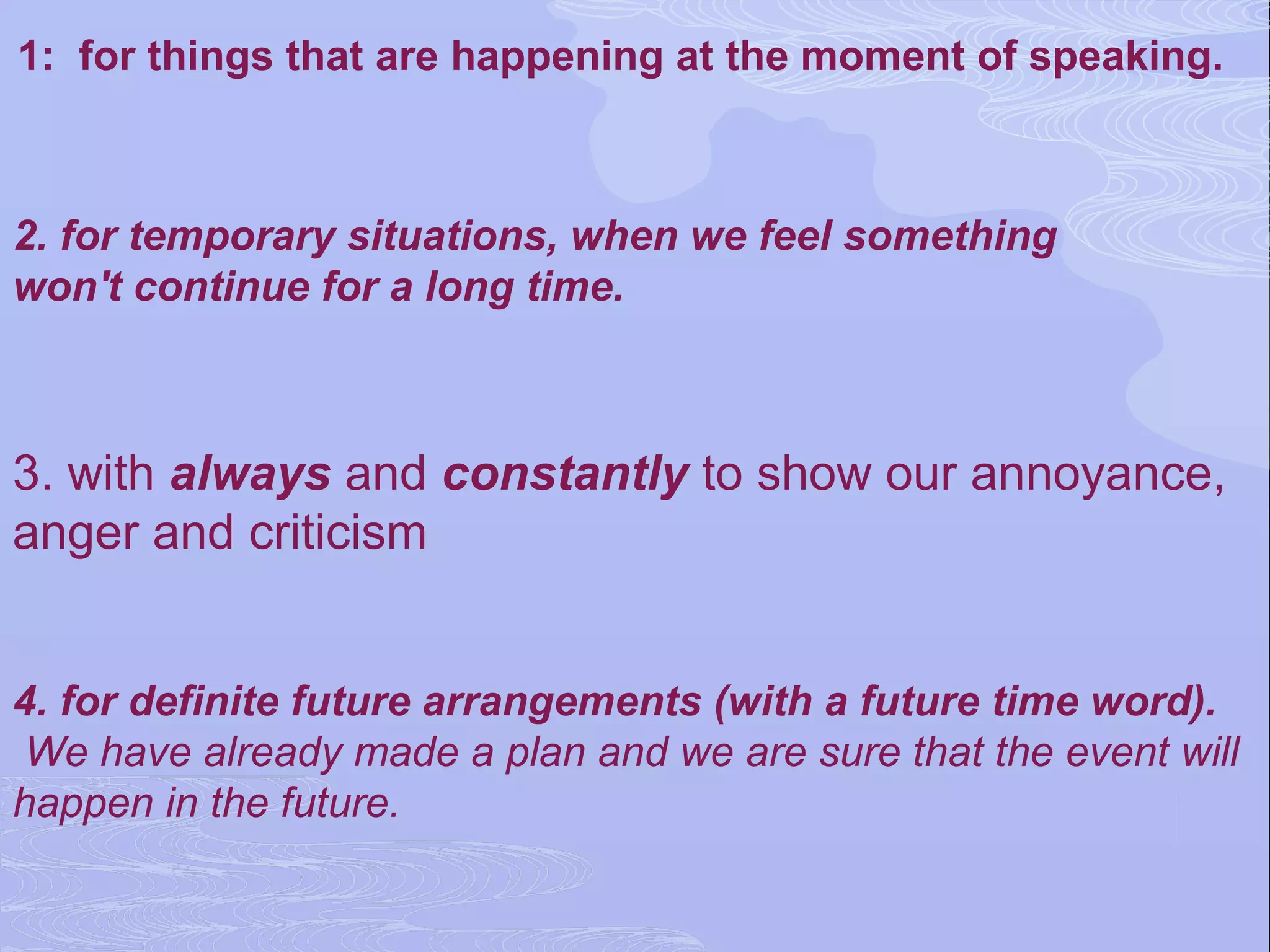 1: for things that are happening at the moment of speaking.



2. for temporary situations, when we feel something
won't continue for a long time.



3. with always and constantly to show our annoyance,
anger and criticism


4. for definite future arrangements (with a future time word).
 We have already made a plan and we are sure that the event will
happen in the future.
 