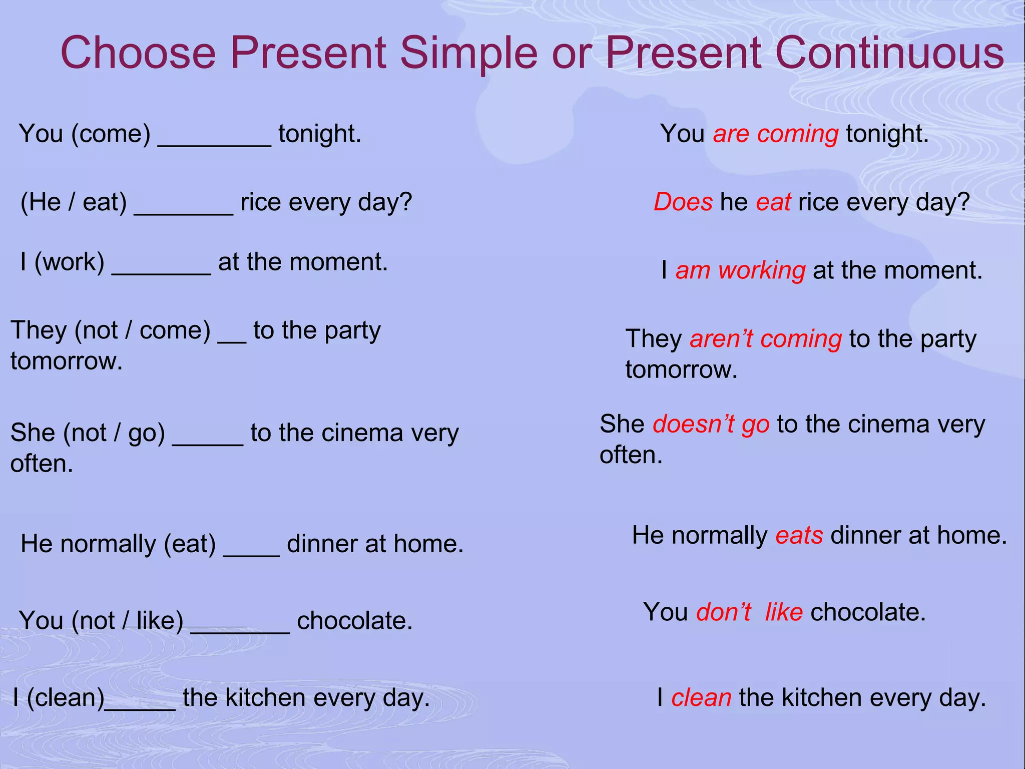 Choose Present Simple or Present Continuous
You (come) ________ tonight.                   You are coming tonight.

(He / eat) _______ rice every day?            Does he eat rice every day?

I (work) _______ at the moment.                I am working at the moment.

They (not / come) __ to the party           They aren’t coming to the party
tomorrow.                                   tomorrow.

She (not / go) _____ to the cinema very   She doesn’t go to the cinema very
often.                                    often.


He normally (eat) ____ dinner at home.      He normally eats dinner at home.


You (not / like) _______ chocolate.          You don’t like chocolate.


I (clean)_____ the kitchen every day.         I clean the kitchen every day.
 