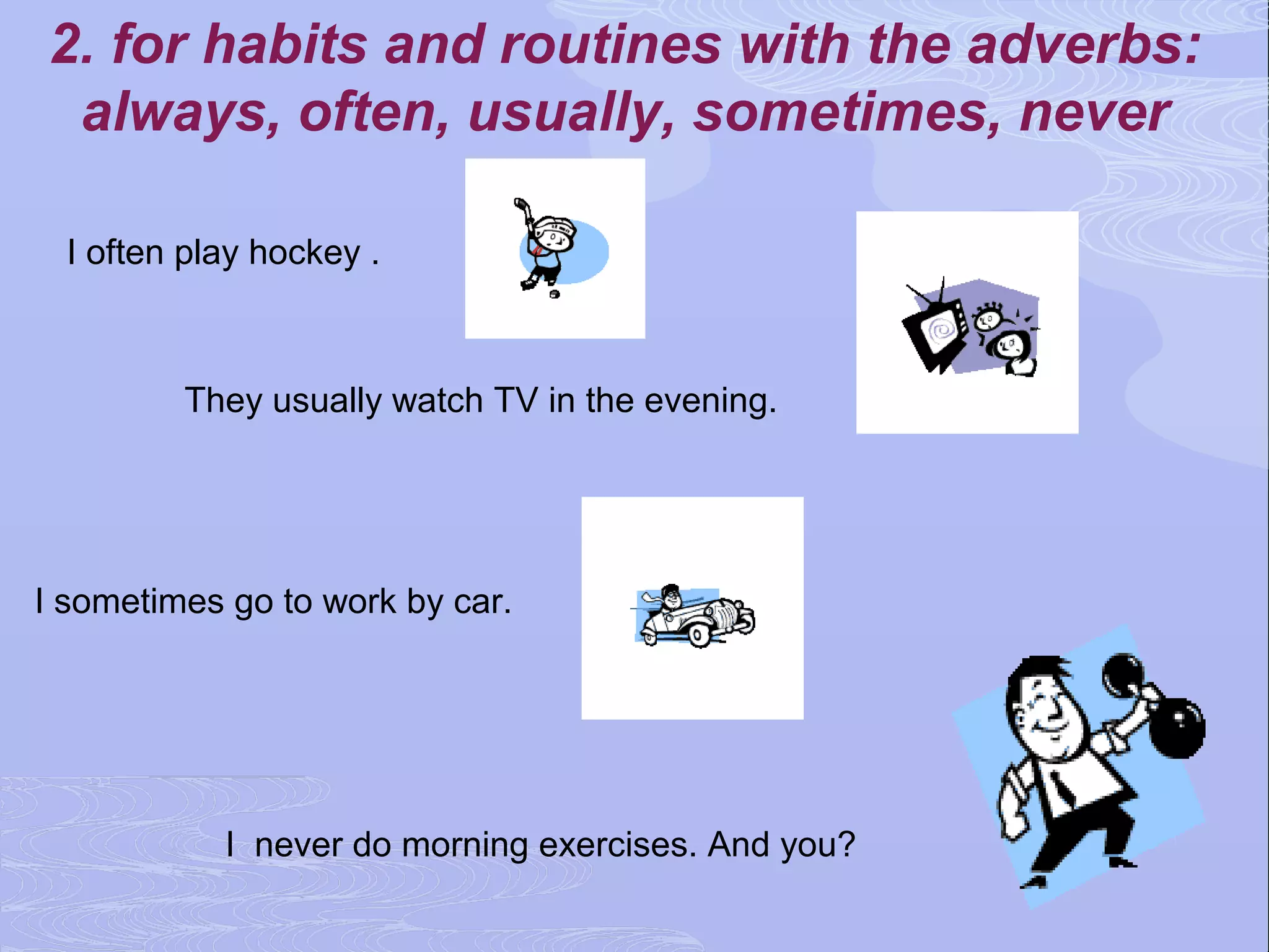 2. for habits and routines with the adverbs:
 always, often, usually, sometimes, never

  I often play hockey .



         They usually watch TV in the evening.




I sometimes go to work by car.




            I never do morning exercises. And you?
 
