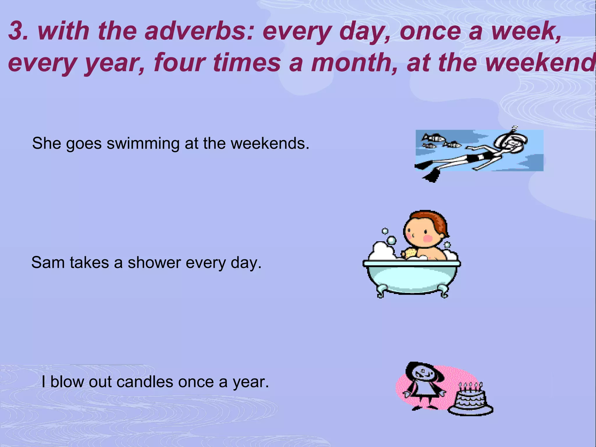 3. with the adverbs: every day, once a week,
every year, four times a month, at the weekend

 She goes swimming at the weekends.




 Sam takes a shower every day.




  I blow out candles once a year.
 