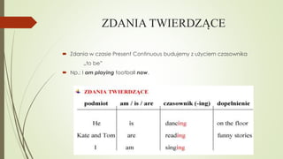 ZDANIA TWIERDZĄCE
 Zdania w czasie Present Continuous budujemy z użyciem czasownika
„to be”
 Np.: I am playing football now.

 