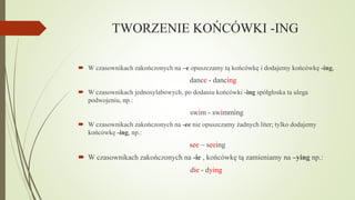TWORZENIE KOŃCÓWKI -ING
 W czasownikach zakończonych na –e opuszczamy tą końcówkę i dodajemy końcówkę -ing,

dance - dancing
 W czasownikach jednosylabowych, po dodaniu końcówki -ing spółgłoska ta ulega
podwojeniu, np.:

swim - swimming
 W czasownikach zakończonych na -ee nie opuszczamy żadnych liter; tylko dodajemy
końcówkę -ing, np.:

see – seeing
 W czasownikach zakończonych na -ie , końcówkę tą zamieniamy na –ying np.:
die - dying

 