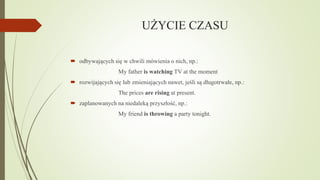 UŻYCIE CZASU
 odbywających się w chwili mówienia o nich, np.:
My father is watching TV at the moment
 rozwijających się lub zmieniających nawet, jeśli są długotrwałe, np.:
The prices are rising at present.
 zaplanowanych na niedaleką przyszłość, np.:
My friend is throwing a party tonight.

 
