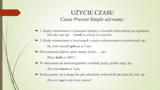 UŻYCIE CZASU
Czasu Present Simple używamy:
 1. Kiedy rozmawiamy o sytuacjach stałych, o rzeczach, które dzieją się regularnie
lub cały czas np.: I work at school as a teacher.
 2. Kiedy rozmawiamy o zwyczajach i często wykonywanych czynnościach, np.:
My sister usually gets up at 5 am.
 Dla wyrażania faktów, praw natury, fizyki.... , np.:
Water boils at 100°C.
 W odniesieniu do harmonogramów: rozkłady jazdy, grafiki zajęć, np.:

The train leaves at 5 pm.
 Kiedy pytamy się o drogę lub gdy udzielamy wskazówek jak dojść do celu, np.:
How do I get to the train station?

 