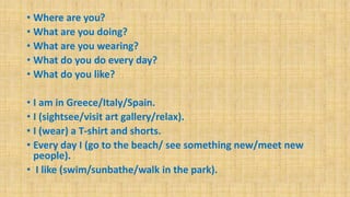 • Where are you?
• What are you doing?
• What are you wearing?
• What do you do every day?
• What do you like?
• I am in Greece/Italy/Spain.
• I (sightsee/visit art gallery/relax).
• I (wear) a T-shirt and shorts.
• Every day I (go to the beach/ see something new/meet new
people).
• I like (swim/sunbathe/walk in the park).
 
