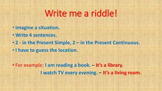 Write me a riddle!
• Imagine a situation.
• Write 4 sentences.
• 2 - in the Present Simple, 2 – in the Present Continuous.
• I have to guess the location.
• For example: I am reading a book. – It’s a library.
I watch TV every evening. – It’s a living room.
 