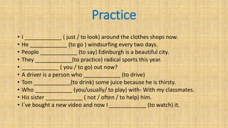 Practice
• I ____________ ( just / to look) around the clothes shops now.
• He ____________ (to go ) windsurfing every two days.
• People ____________ (to say) Edinburgh is a beautiful city.
• They ____________(to practice) radical sports this year.
• ____________ ( you / to go) out now?
• A driver is a person who ____________ (to drive)
• Tom ____________(to drink) some juice because he is thirsty.
• Who ____________ (you/usually/ to play) with- With my classmates.
• His sister ____________ ( not / often / to help) him.
• I´ve bought a new video and now I ____________ (to watch) it.
 
