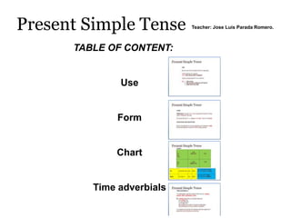 Present Simple Tense       Teacher: Jose Luis Parada Romero.



      TABLE OF CONTENT:


              Use


              Form


             Chart


         Time adverbials
 