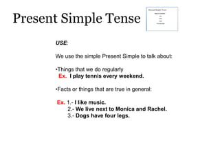 Present Simple Tense
      USE:

      We use the simple Present Simple to talk about:

      •Things that we do regularly
       Ex. I play tennis every weekend.

      •Facts or things that are true in general:

      Ex. 1.- I like music.
          2.- We live next to Monica and Rachel.
          3.- Dogs have four legs.
 