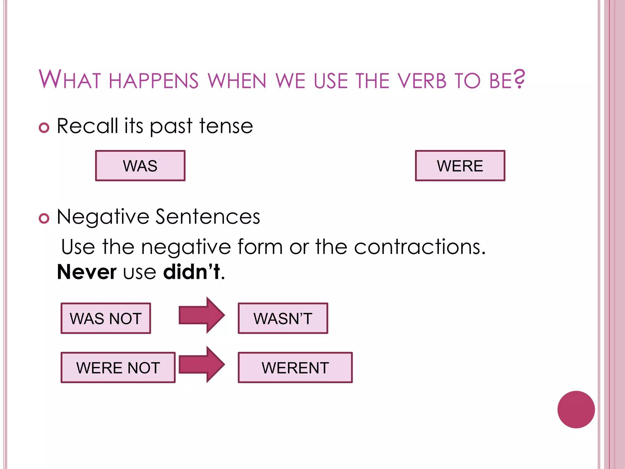 WHAT HAPPENS WHEN WE USE THE VERB TO BE? 
 Recall its past tense 
WAS WERE 
 Negative Sentences 
Use the negative form or the contractions. 
Never use didn’t. 
WAS NOT 
WERE NOT 
WASN’T 
WERENT 
 