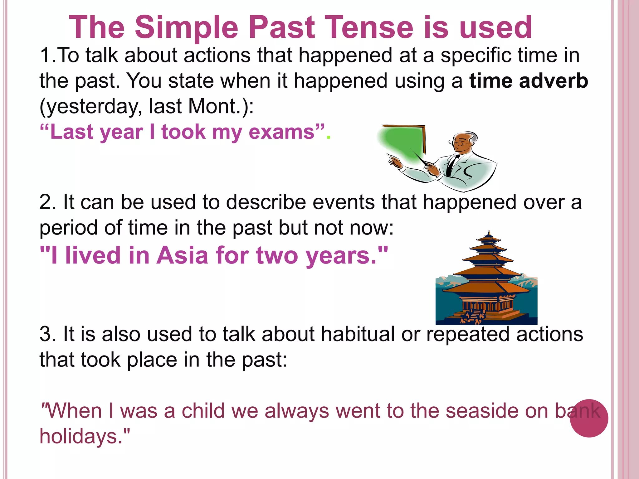 The Simple Past Tense is used 
1.To talk about actions that happened at a specific time in 
the past. You state when it happened using a time adverb 
(yesterday, last Mont.): 
“Last year I took my exams”. 
2. It can be used to describe events that happened over a 
period of time in the past but not now: 
"I lived in Asia for two years." 
3. It is also used to talk about habitual or repeated actions 
that took place in the past: 
"When I was a child we always went to the seaside on bank 
holidays." 
 