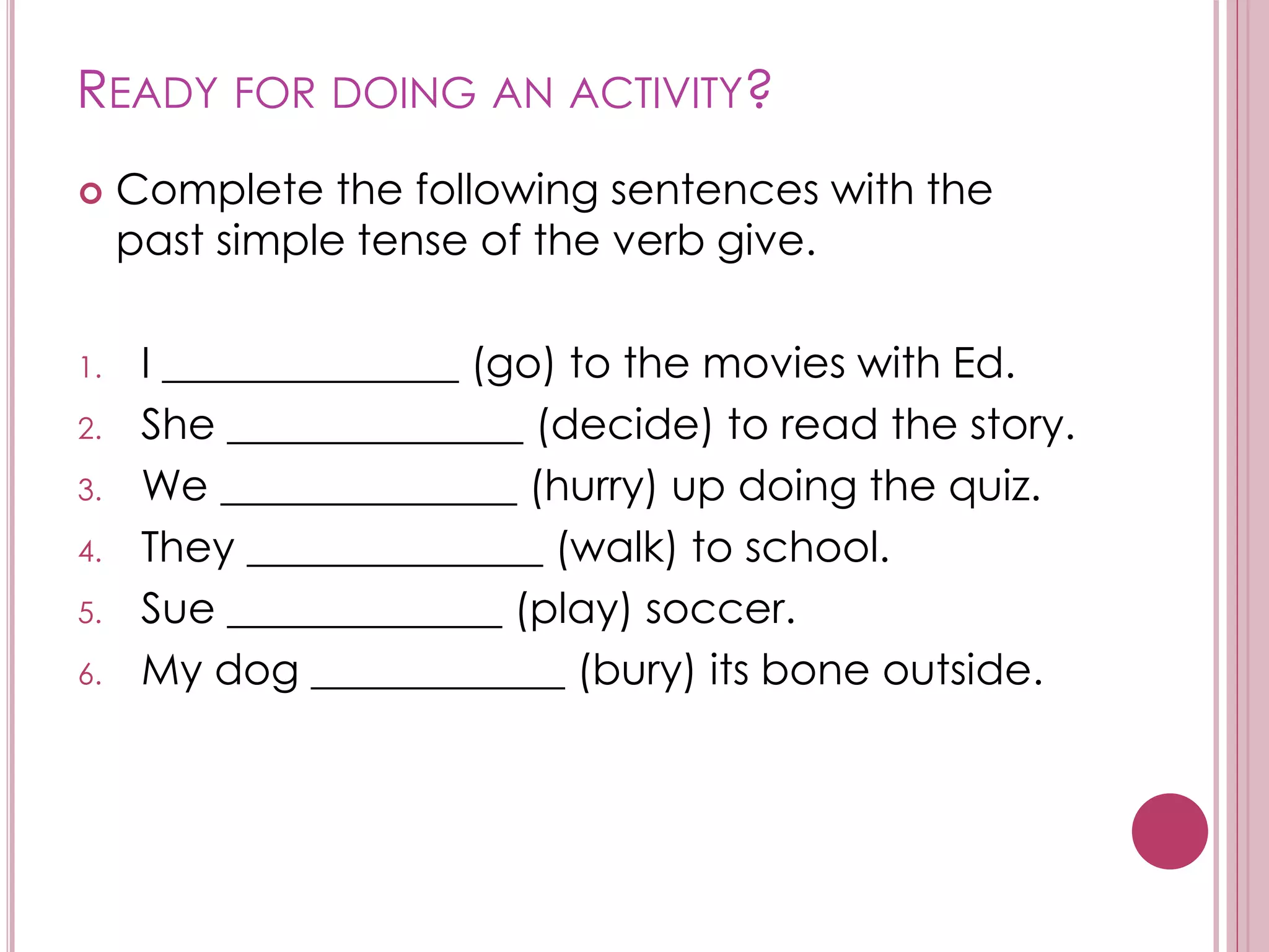 READY FOR DOING AN ACTIVITY? 
 Complete the following sentences with the 
past simple tense of the verb give. 
1. I ______________ (go) to the movies with Ed. 
2. She ______________ (decide) to read the story. 
3. We ______________ (hurry) up doing the quiz. 
4. They ______________ (walk) to school. 
5. Sue _____________ (play) soccer. 
6. My dog ____________ (bury) its bone outside. 
 