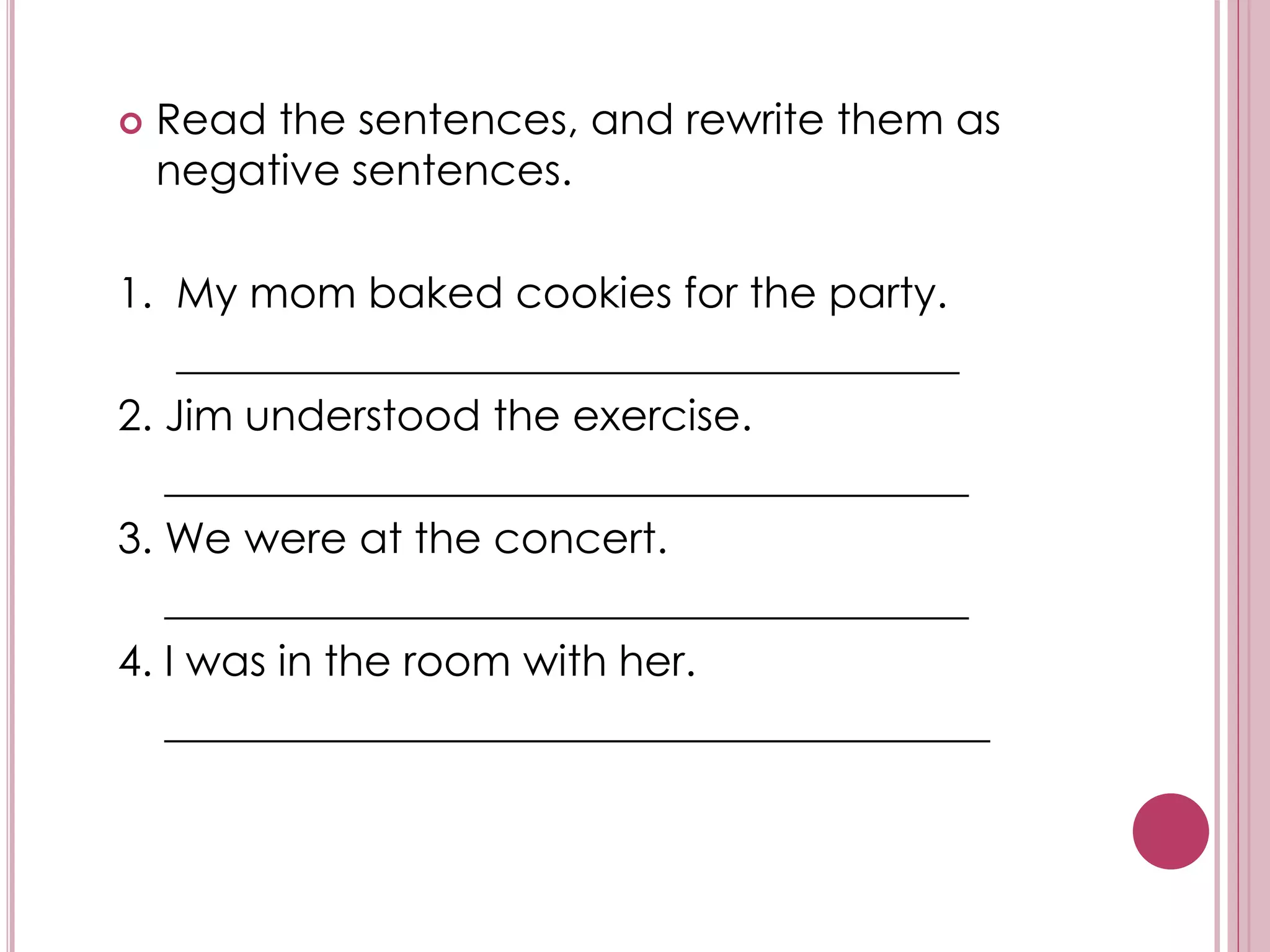  Read the sentences, and rewrite them as 
negative sentences. 
1. My mom baked cookies for the party. 
_____________________________________ 
2. Jim understood the exercise. 
______________________________________ 
3. We were at the concert. 
______________________________________ 
4. I was in the room with her. 
_______________________________________ 
