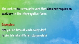 9
The verb to be is the only verb that does not require an
auxiliary in the interrogative form:
Examples:
Are you on time at work every day?
Is she friendly with her classmates?
 