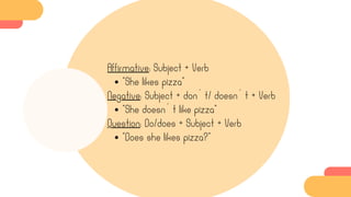 Affirmative: Subject + Verb
“She likes pizza”
Negative: Subject + don´t/ doesn´t + Verb
“She doesn´t like pizza”
Question: Do/does + Subject + Verb
“Does she likes pizza?”
 