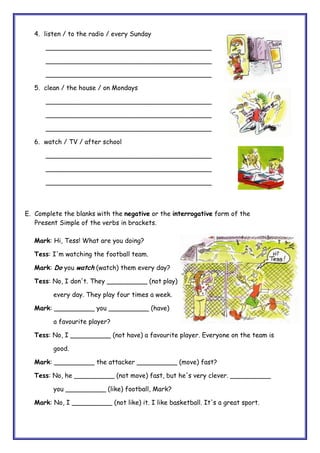 4. listen / to the radio / every Sunday
_________________________________________
_________________________________________
_________________________________________
5. clean / the house / on Mondays
_________________________________________
_________________________________________
_________________________________________
6. watch / TV / after school
_________________________________________
_________________________________________
_________________________________________
E. Complete the blanks with the negative or the interrogative form of the
Present Simple of the verbs in brackets.
Mark: Hi, Tess! What are you doing?
Tess: I'm watching the football team.
Mark: Do you watch (watch) them every day?
Tess: No, I don't. They __________ (not play)
every day. They play four times a week.
Mark: __________ you __________ (have)
a favourite player?
Tess: No, I __________ (not have) a favourite player. Everyone on the team is
good.
Mark: __________ the attacker __________ (move) fast?
Tess: No, he __________ (not move) fast, but he's very clever. __________
you __________ (like) football, Mark?
Mark: No, I __________ (not like) it. I like basketball. It's a great sport.
 