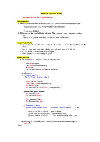 Present Simple Tense

        โครงสร้างประโยค คือ Subject + Verb 1

ใช้กับเหตุการณ์
 1. ใช้กับเหตุการณ์หรือการกระทำาที่เป็นความจริงตลอดไปหรือเป็นความจริงตามธรรมชาติ เช่น
        The sun rises in the east.( พระอาทิตย์ขึ้นทางทิศตะวันออก )                  .

           Fire is hot. ( ไฟร้อน )
  2. ใช้กับการกระทำาที่ทำาจนเป็นนิสัย มักจะมีกลุ่มคำาที่มีความหมายว่า เสมอๆ บ่อยๆ ทุกๆ อยูด้วย
                                                                                          ่
         เช่น
         I get up at six o’clock everyday. ( ฉันตื่นนอนเวลา 6 นาฬิกาทุกวัน
        )
หลักการจำาและนำาไปใช้
    1. ประธาน He, She, It หรือ 1 เดียวเท่านั้น ต้องเติม s หรือ es ท้ายคำากริยาด้วย มีกริยาช่วย คือ
        does
   2. ประธาน I, You, We, They, หรือ 2 ขึ้นไป กริยาเหมือนเดิม มีกริยาช่วย คือ do
   3. do และ does ใช้ในประโยค คำาถามและปฏิเสธ
   4. ในประโยคมีคอ does กริยาไม่ตองเติม s / es
                  ื               ้

ชนิดของประโยค
    1. ประโยคบอกเล่า = Subject + Verb1 + (Object). เช่น

              She likes English .
              Jack plays football everyday.
              I like Thai .
              Jack and his friends play football everyday.

     2. ประโยคคำาถาม
        2.1 Yes/No question
            ใช้ Do, Does + ประธาน + กริยา ?

              Does she like English?
              Does Jack play football everyday?
              Do you like Thai?
              Do Jack and his friends play football everyday?

            การตอบแบบ Short answer
             Yes, he/she/it does.
              No, he/she/it doesn’t.

              Yes, I/you/we/they do.
              No, I/you/we/they don’t.

        2.2 ใช้ Question words
            (What/ Where/ When / Why/ ……+ do/does + ประธาน + กริยา…….?) เช่น

                What do you eat for lunch? I eat noodles.
                Where does Jim go Mondays? He goes to school.
                How do they go to school?    They go to school by school bus.


    3. ประโยคปฏิเสธ ใช้ do not (don’t), does not (doesn’t) ตามด้วยคำากริยาแท้รูปเดิม
        I don’t like
  Thai.
 