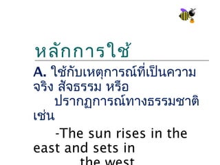หลัก การใช้
A. ใช้กับเหตุการณ์ที่เป็นความ
จริง สัจธรรม หรือ
    ปรากฏการณ์ทางธรรมชาติ
เช่น
     -The sun rises in the
east and sets in
 