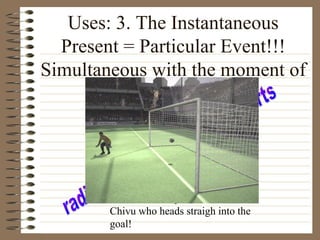 Uses: 3. The Instantaneous
Present = Particular Event!!!
Simultaneous with the moment of
Speaking
Banel Nicolita passes the ball to
Chivu who heads straigh into the
goal!
 