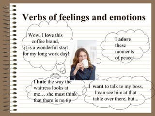 Verbs of feelings and emotions
I adore
these
moments
of peace
Wow, I love this
coffee brand,
it is a wonderful start
for my long work day!
I hate the way the
waitress looks at
me… she must think
that there is no tip
I want to talk to my boss,
I can see him at that
table over there, but...
 