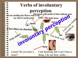 Verbs of involuntary
perception
hear
Listen! Do you hear a
noise?
I am listening, but I can’t hear a
thing, I do not hear, really….
see
I see a car com
ing
tow
ards us
Look: You look well
smell
The house still smells of that cabbage stew
I am smelling the flower and I can
say that it smells good
Feel, notice
I feel (like) an absolute fool
Taste: The soup tastes
bad
 