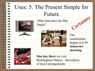 Uses: 5. The Present Simple for
Future
What time does the film
begin?
One day three we visit
Buckingham Palace; - description
of travel arrangements
The
examination
begins at 8.30
tomorrow
morning.
Certainty
 