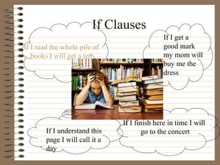 If Clauses
If I get a
good mark
my mom will
buy me the
dress
If I read the whole pile of
books I will get a ten
If I understand this
page I will call it a
day
If I finish here in time I will
go to the concert
 