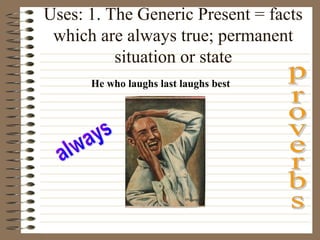 Uses: 1. The Generic Present = facts
which are always true; permanent
situation or state
He who laughs last laughs best
 