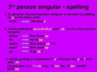 3rd
person singular - spelling
1. In general, the third person singular is formed by adding
an s to the base verb.
work He works
2. Verbs ending in ss,x,ch,sh,o add “es” to the third person
singular.
dress She dresses
fix He fixes
watch She watches T.V.
wash She washes
go It goes !
3. Verbs ending in consonant + y, changes the y to i and
add “es”
Consonant + y  i + es: cry – cries, fly – flies, terrify -
terrifies
 