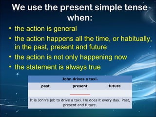 We use the present simple tense
when:
• the action is general
• the action happens all the time, or habitually,
in the past, present and future
• the action is not only happening now
• the statement is always true
John drives a taxi.
past

present

future

________
It is John's job to drive a taxi. He does it every day. Past,
present and future.

 