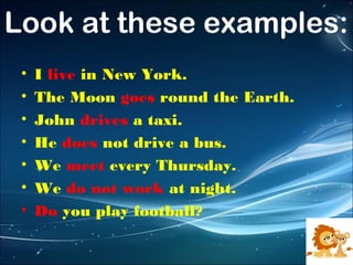 Look at these examples:
•
•
•
•
•
•
•

I live in New York.
The Moon goes round the Earth.
John drives a taxi.
He does not drive a bus.
We meet every Thursday.
We do not work at night.
Do you play football?

 