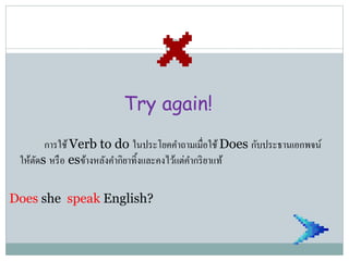 Try again!
การใช้Verb to do ในประโยคคาถามเมื่อใช้Does กับประธานเอกพจน์
ให้ตัดs หรือ esข้างหลังคากิยาทิ้งและคงไว้แต่คากริยาแท้
Does she speak English?
 