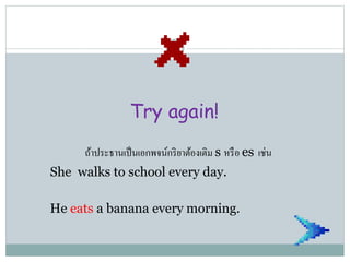 Try again!
ถ้าประธานเป็นเอกพจน์กริยาต้องเติม s หรือ es เช่น
She walks to school every day.
He eats a banana every morning.
 
