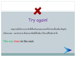 Try again!
เหตุการณ์หรือการกระทาที่เป็นจริงตามธรรมชาติไม่ว่าจะเป็นอดีต ปัจจุบัน
หรืออนาคต และประธาน คือพระอาทิตย์มีสิ่งเดียว กิริยาแท้จึงเติม s คือ
The sun rises in the east.
 