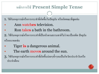 หลักการใช้ Present Simple Tense
1. ใช้กับเหตุการณ์หรือการกระทาที่เกิดขึ้นในปัจจุบัน หรือเกิดขณะที่พูดเช่น
 Ann watches television.
 Ron takes a bath in the bathroom.
2. ใช้กับเหตุการณ์หรือการกระทาที่เป็นจริงตามธรรมชาติไม่ว่าจะเป็นอดีต ปัจจุบัน
หรืออนาคตเช่น
 Tiger is a dangerous animal.
 The earth moves around the sun.
3. ใชักับเหตุการณ์หรือการกระทาที่เกิดขึ้นบ่อยๆซ้าๆจนเป็นกิจวัตรประจาวันหรือ
ประจาเดือน
 