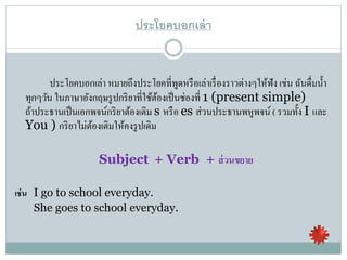 ประโยคบอกเล่า
ประโยคบอกเล่า หมายถึงประโยคที่พูดหรือเล่าเรื่องราวต่างๆให้ฟัง เช่น ฉันดื่มน้า
ทุกๆวัน ในภาษาอังกฤษรูปกริยาที่ใช้ต้องเป็นช่องที่ 1 (present simple)
ถ้าประธานเป็นเอกพจน์กริยาต้องเติม s หรือ es ส่วนประธานพหูพจน์ ( รวมทั้ง I และ
You ) กริยาไม่ต้องเติมให้คงรูปเดิม
Subject + Verb + ส่วนขยาย
เช่น I go to school everyday.
She goes to school everyday.
 