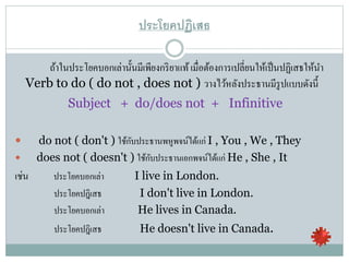 ประโยคปฏิเสธ
ถ้าในประโยคบอกเล่านั้นมีเพียงกริยาแท้เมื่อต้องการเปลี่ยนให้เป็นปฏิเสธให้นา
Verb to do ( do not , does not ) วางไว้หลังประธานมีรูปแบบดังนี้
Subject + do/does not + Infinitive
 do not ( don't ) ใช้กับประธานพหูพจน์ได้แก่ I , You , We , They
 does not ( doesn't ) ใช้กับประธานเอกพจน์ได้แก่ He , She , It
เช่น ประโยคบอกเล่า I live in London.
ประโยคปฎิเสธ I don't live in London.
ประโยคบอกเล่า He lives in Canada.
ประโยคปฎิเสธ He doesn't live in Canada.
 