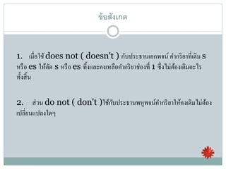 ข้อสังเกต
1. เมื่อใช้ does not ( doesn't ) กับประธานเอกพจน์ คากริยาที่เติม s
หรือ es ให้ตัด s หรือ es ทิ้งและคงเหลือคากริยาช่องที่ 1 ซึ่งไม่ต้องเติมอะไร
ทั้งสิ้น
2. ส่วน do not ( don't )ใช้กับประธานพหูพจน์คากริยาให้คงเดิมไม่ต้อง
เปลี่ยนแปลงใดๆ
 