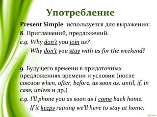 Употребление
Present Simple используется для выражения:
8. Приглашений, предложений.
e.g. Why don’t you join us?
Why don’t you stay with us for the weekend?
9. Будущего времени в придаточных
предложениях времени и условия (после
союзов when, after, before, as soon as, until, if, in
case, unless и др.)
e.g. I’ll phone you as soon as I come back home.
If it keeps raining we’ll have to stay at home.
 