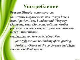 Употребление
Present Simple используется:
10. В таких выражениях, как It says here, I
hear, I gather, I see, I understand, They say,
(Someone) says, (Someone) tells me, чтобы
рассказать о новостях, которые мы слышали,
видели или читали.
e.g. I gather you’re worried about Ken.
Jane tells me you’re thinking of emigrating.
Professor Otto is at the conference and I hear
she’s an excellent speaker.
 