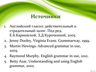 Источники
1. Английский глагол: действительный и
страдательный залог. Под ред.
Е.Б.Карневской, З.Д.Курочкиной, 2005.
2. Jenny Dooley, Virginia Evans. Grammarway, 1999.
3. Martin Hewings. Advanced grammar in use,
2005.
4. Raymond Murphy. English grammar in use, 2012.
5. Betty Azar. Understanding and using English
grammar, 2002.
 
