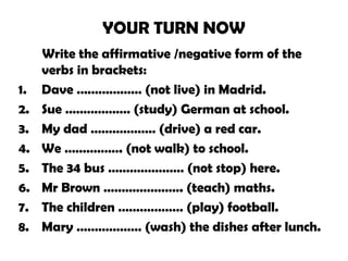 YOUR TURN NOW
Write the affirmative /negative form of the
verbs in brackets:
1. Dave ……………… (not live) in Madrid.
2. Sue ……………… (study) German at school.
3. My dad ……………… (drive) a red car.
4. We ……………. (not walk) to school.
5. The 34 bus ………………… (not stop) here.
6. Mr Brown …………………. (teach) maths.
7. The children ……………… (play) football.
8. Mary ……………… (wash) the dishes after lunch.
 