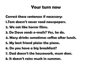 Your turn now
Correct these sentences if necessary:
1.Tom doesn’t never read newspapers.
2. We not like horror films.
3. Do Dave sends e-mails? Yes, he do.
4. Mary drinks sometimes coffee after lunch.
5. My best friend plaies the piano.
6. Do you have a big breakfast?
7. Dad doesn’t the housework, mum does.
8. It doesn’t rains much in summer.
 
