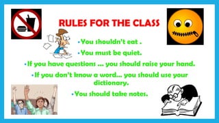 RULES FOR THE CLASS
•You shouldn’t eat .
•You must be quiet.
•If you have questions ... you should raise your hand.
•If you don’t know a word… you should use your
dictionary.
•You should take notes.
 