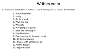 Written exam
1. Describe your mom/dad/friend’s routine. Use 10 of th following verbs and complete the information:
1. Wash the dishes
2. Study
3. Go for a walk
4. Walk the dog
5. Watch tv
6. Play computer games
7. Read the newspaper
8. Dry the dishes
9. Pay attention to the news on tv
10. do the homework
11. discuss with someone else
12.Fix the bicycle
13. begin to work
 