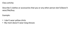 Class activity:
Describe 5 clothes or accessories that you or any other person don’t/doesn’t
wear/like/buy.
Example:
• I don’t wear yellow shirts
• My mom doesn’t wear long dresses
 