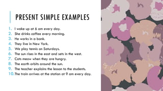 PRESENT SIMPLE EXAMPLES
1. I wake up at 6 am every day.
2. She drinks coffee every morning.
3. He works in a bank.
4. They live in New York.
5. We play tennis on Saturdays.
6. The sun rises in the east and sets in the west.
7. Cats meow when they are hungry.
8. The earth orbits around the sun.
9. The teacher explains the lesson to the students.
10.The train arrives at the station at 9 am every day.
 